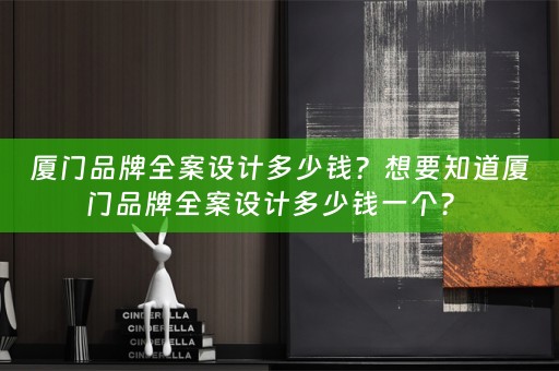 厦门品牌全案设计多少钱？想要知道厦门品牌全案设计多少钱一个？ 