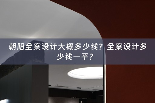 朝阳全案设计大概多少钱？全案设计多少钱一平？ 