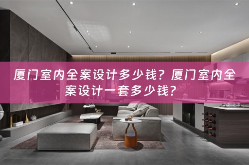 厦门室内全案设计多少钱？厦门室内全案设计一套多少钱？ 