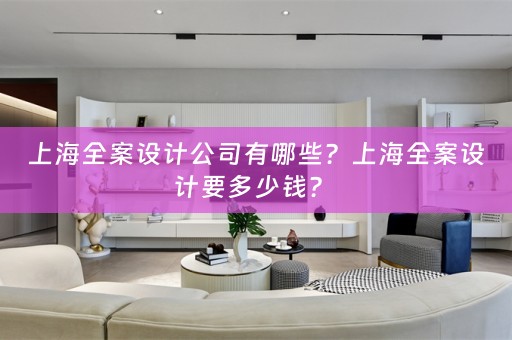 上海全案设计公司有哪些？上海全案设计要多少钱？ 