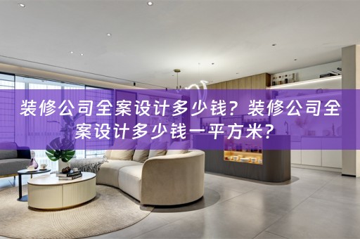 装修公司全案设计多少钱？装修公司全案设计多少钱一平方米？ 