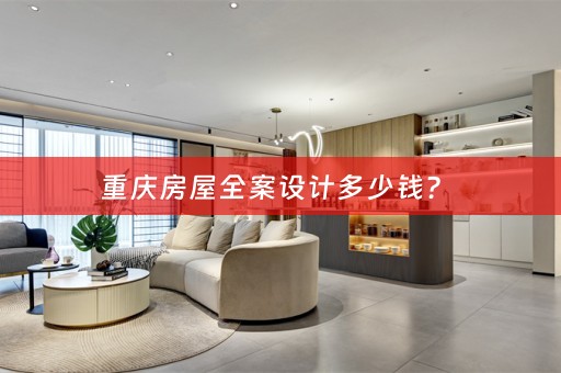重庆房屋全案设计多少钱？ 