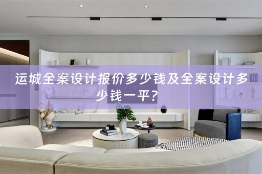 运城全案设计报价多少钱及全案设计多少钱一平？ 