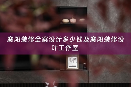 襄阳装修全案设计多少钱及襄阳装修设计工作室 
