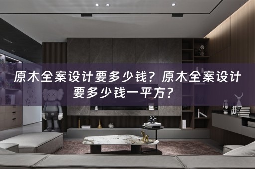 原木全案设计要多少钱？原木全案设计要多少钱一平方？ 