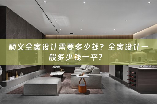 顺义全案设计需要多少钱？全案设计一般多少钱一平？ 