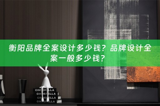衡阳品牌全案设计多少钱？品牌设计全案一般多少钱？ 