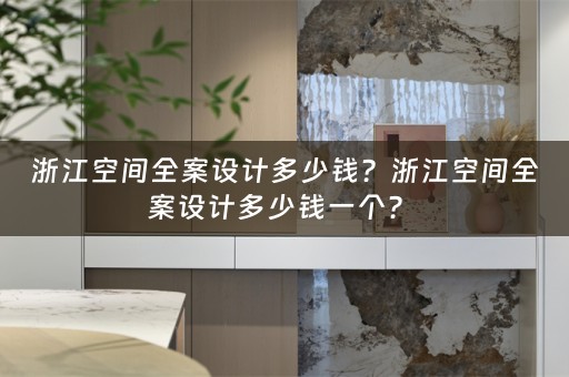 浙江空间全案设计多少钱？浙江空间全案设计多少钱一个？ 