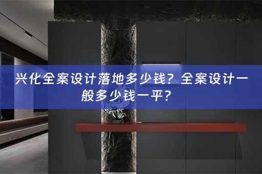 兴化全案设计落地多少钱？全案设计一般多少钱一平？ 