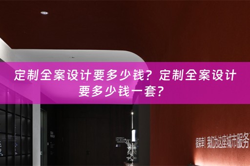 定制全案设计要多少钱？定制全案设计要多少钱一套？ 