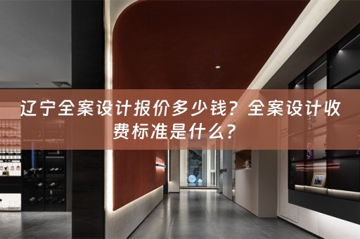 辽宁全案设计报价多少钱？全案设计收费标准是什么？ 