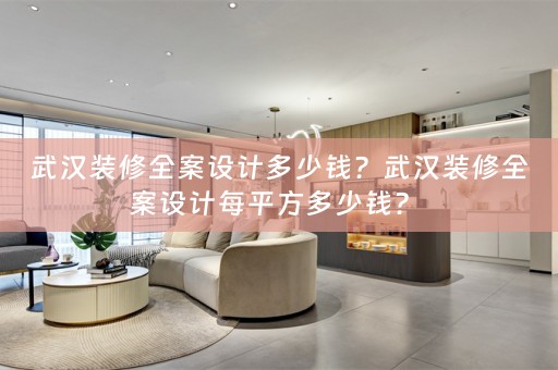 武汉装修全案设计多少钱？武汉装修全案设计每平方多少钱？ 