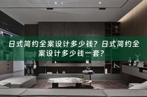 日式简约全案设计多少钱？日式简约全案设计多少钱一套？ 