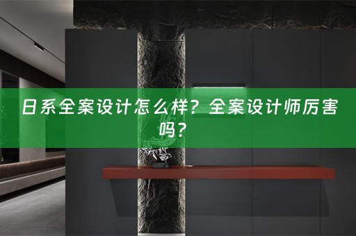 日系全案设计怎么样？全案设计师厉害吗？ 