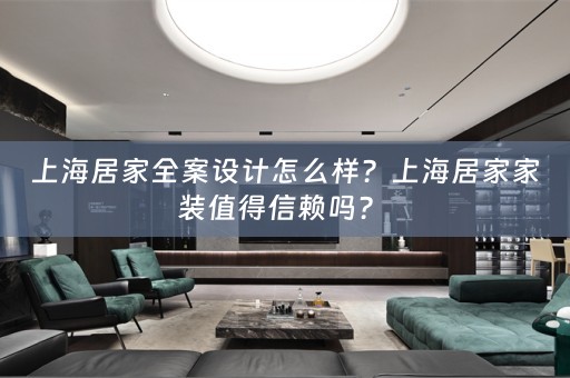 上海居家全案设计怎么样？上海居家家装值得信赖吗？ 