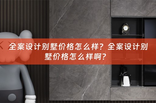全案设计别墅价格怎么样？全案设计别墅价格怎么样啊？ 