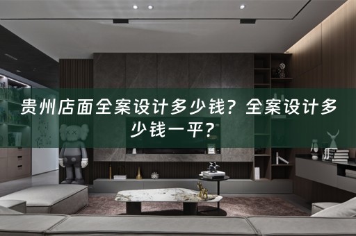 贵州店面全案设计多少钱？全案设计多少钱一平？ 