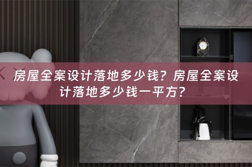 房屋全案设计落地多少钱？房屋全案设计落地多少钱一平方？ 