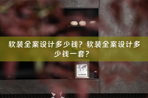 软装全案设计多少钱？软装全案设计多少钱一套？ 