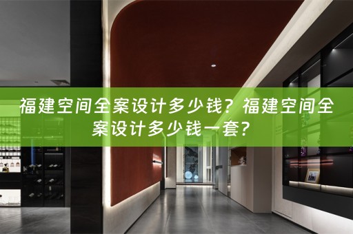 福建空间全案设计多少钱？福建空间全案设计多少钱一套？ 