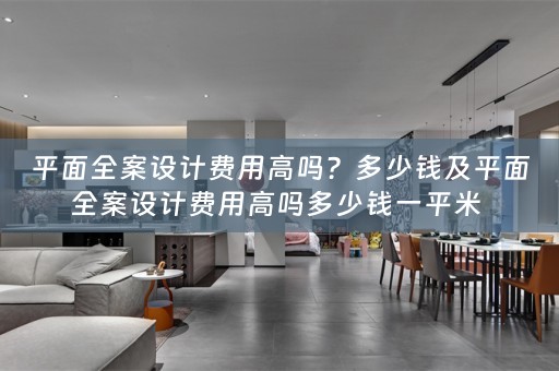 平面全案设计费用高吗？多少钱及平面全案设计费用高吗多少钱一平米 