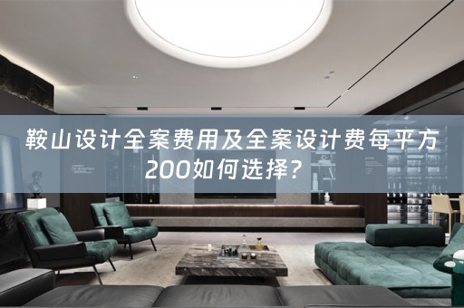 鞍山设计全案费用及全案设计费每平方200如何选择？ 