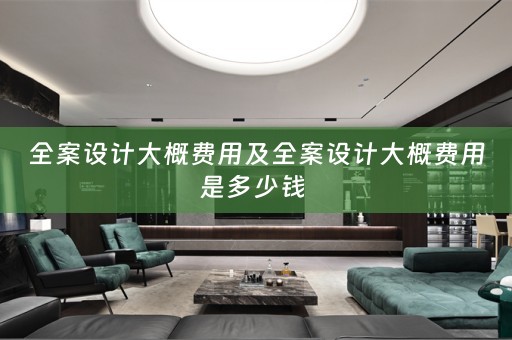 全案设计大概费用及全案设计大概费用是多少钱 