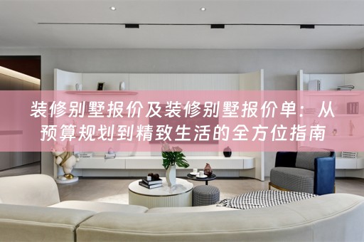 装修别墅报价及装修别墅报价单：从预算规划到精致生活的全方位指南