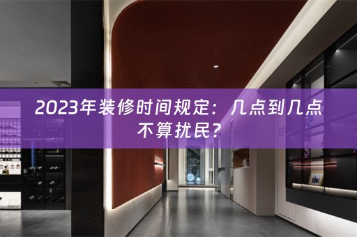 2023年装修时间规定：几点到几点不算扰民？