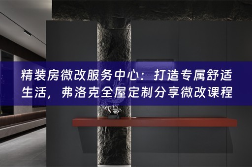 精装房微改服务中心：打造专属舒适生活，弗洛克分享微改课程与小知识