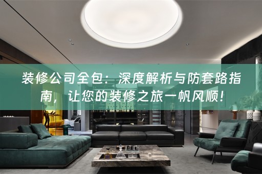 装修公司全包：深度解析与防套路指南，让您的装修之旅一帆风顺！