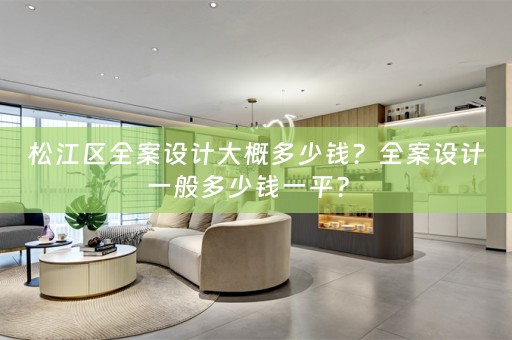 松江区全案设计大概多少钱？全案设计一般多少钱一平？ 