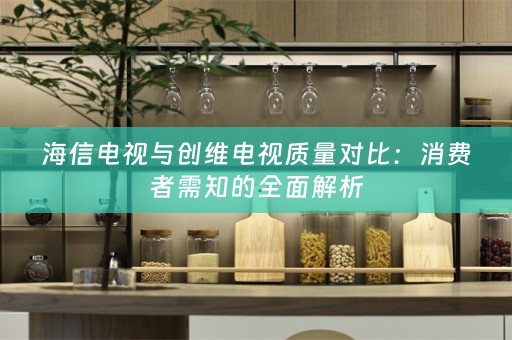 海信电视与创维电视质量对比：消费者需知的全面解析