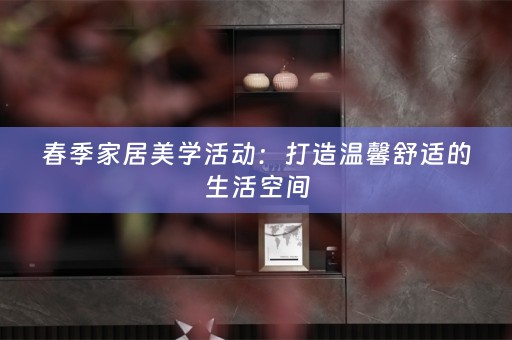 春季家居美学活动：打造温馨舒适的生活空间