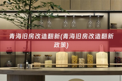 青海旧房改造翻新(青海旧房改造翻新政策)