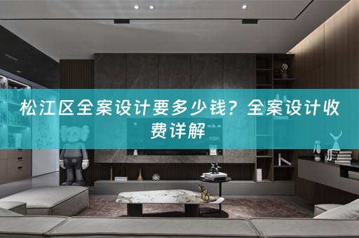 松江区全案设计要多少钱？全案设计收费详解 