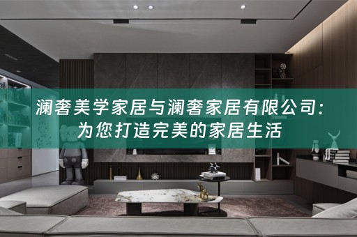澜奢美学家居与澜奢家居有限公司：为您打造完美的家居生活