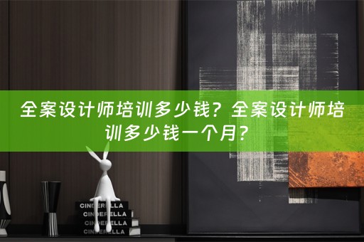 全案设计师培训多少钱？全案设计师培训多少钱一个月？ 