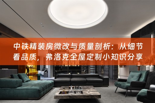 中铁精装房微改与质量剖析：从细节看品质，弗洛克全屋定制小知识分享