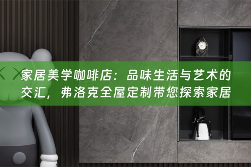家居美学咖啡店：品味生活与艺术的交汇，弗洛克全屋定制带您探索家居美学之旅