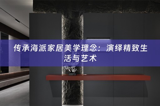 传承海派家居美学理念：演绎精致生活与艺术