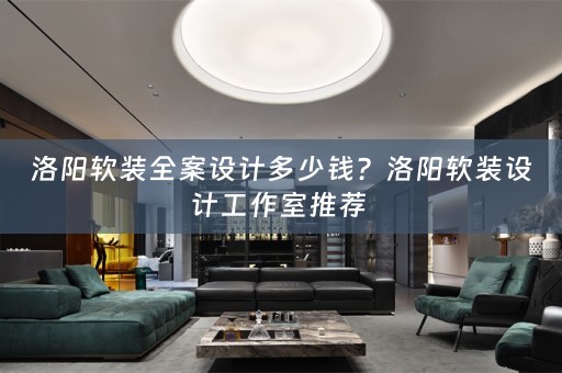 洛阳软装全案设计多少钱？洛阳软装设计工作室推荐 