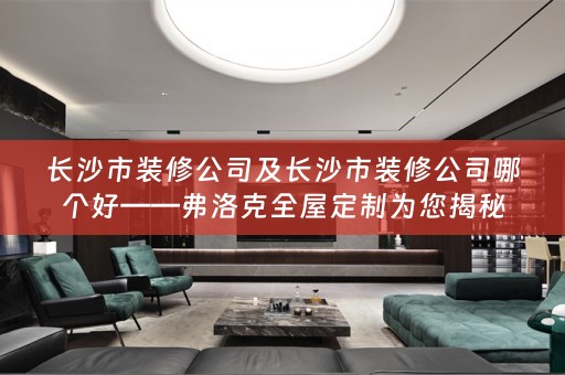 长沙市装修公司及长沙市装修公司哪个好——弗洛克为您揭秘