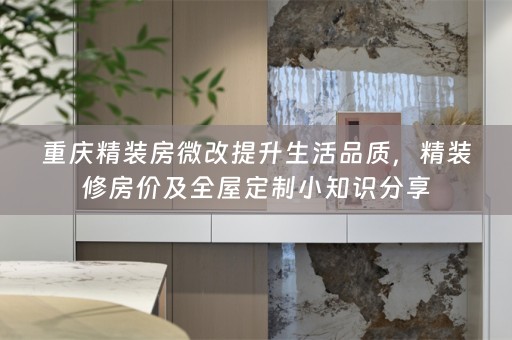 重庆精装房微改提升生活品质，精装修房价及全屋定制小知识分享