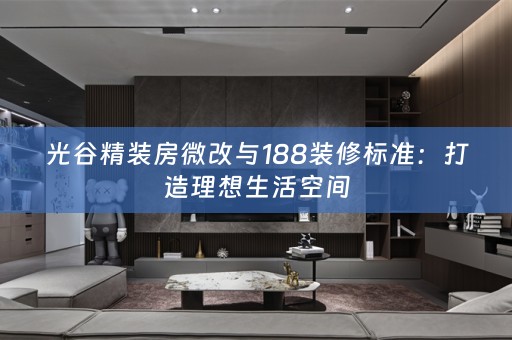 光谷精装房微改与188装修标准：打造理想生活空间