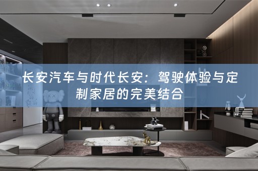 长安汽车与时代长安：驾驶体验与定制家居的完美结合