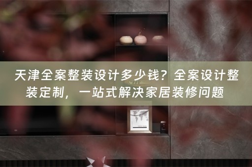 天津全案整装设计多少钱？全案设计整装定制，一站式解决家居装修问题 