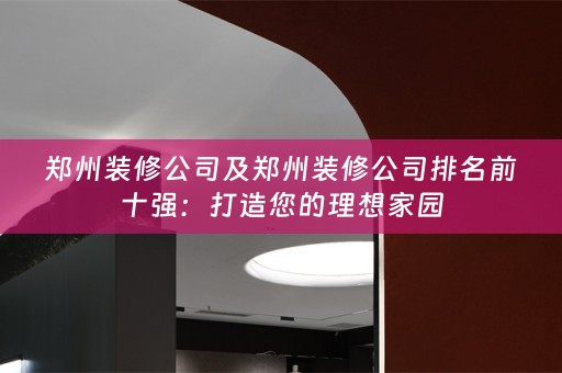 郑州装修公司及郑州装修公司排名前十强：打造您的理想家园