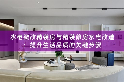 水电微改精装房与精装修房水电改造：提升生活品质的关键步骤