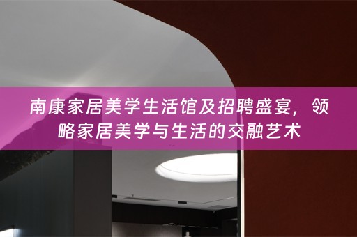 南康家居美学生活馆及招聘盛宴，领略家居美学与生活的交融艺术